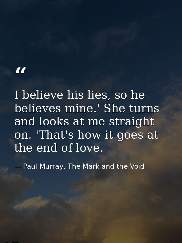 I believe his lies, so he believes mine.' She turns and looks at me straight on. 'That's how it goes at the end of love. — Paul Murray, The Mark and the Void