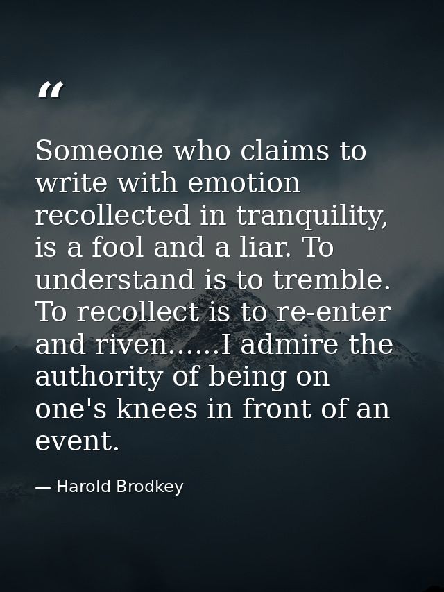 Someone who claims to write with emotion recollected in tranquility, is a fool and a liar. To understand is to tremble.  — Harold Brodkey