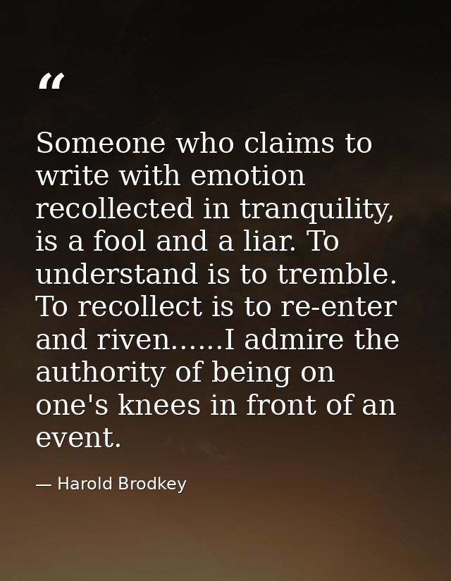 Someone who claims to write with emotion recollected in tranquility, is a fool and a liar. To understand is to tremble.  — Harold Brodkey