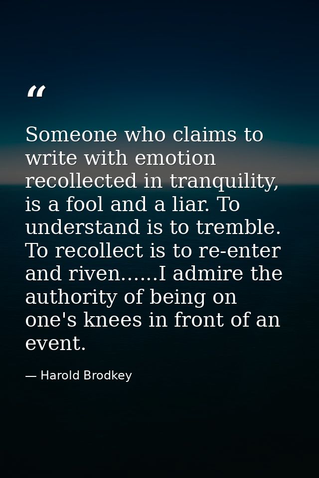 Someone who claims to write with emotion recollected in tranquility, is a fool and a liar. To understand is to tremble.  — Harold Brodkey