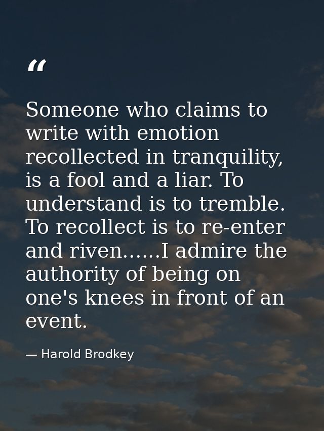 Someone who claims to write with emotion recollected in tranquility, is a fool and a liar. To understand is to tremble.  — Harold Brodkey