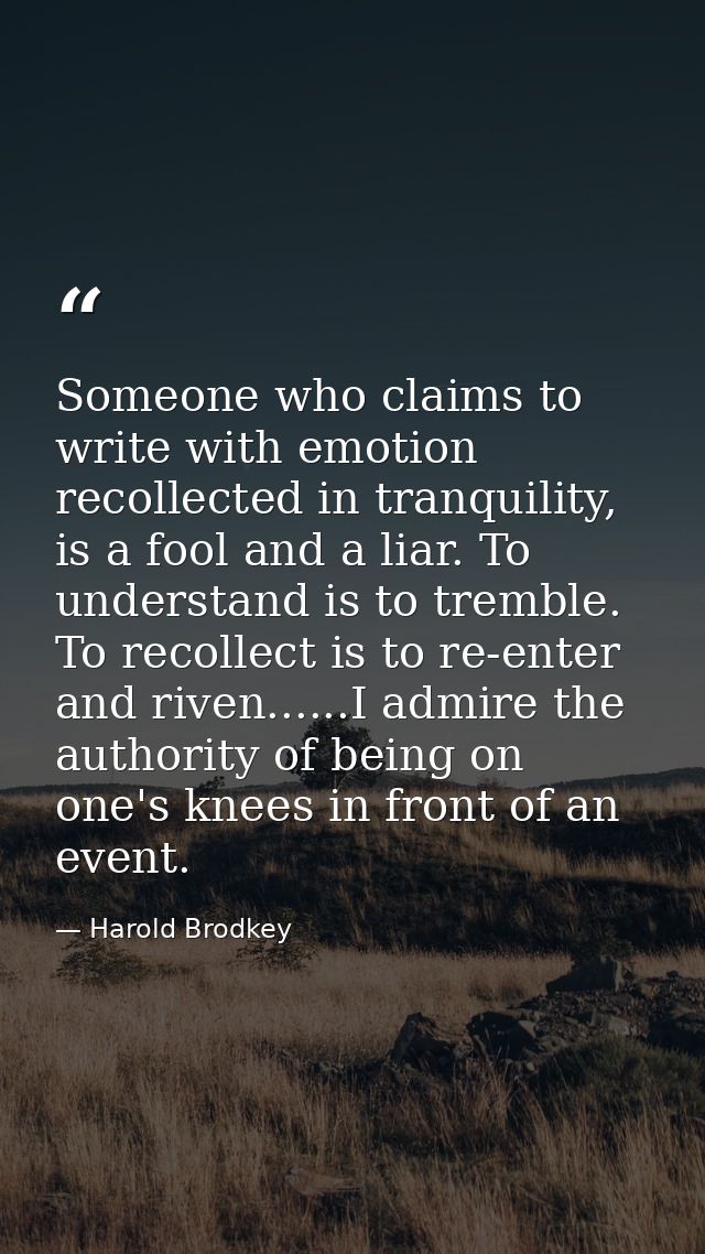 Someone who claims to write with emotion recollected in tranquility, is a fool and a liar. To understand is to tremble.  — Harold Brodkey