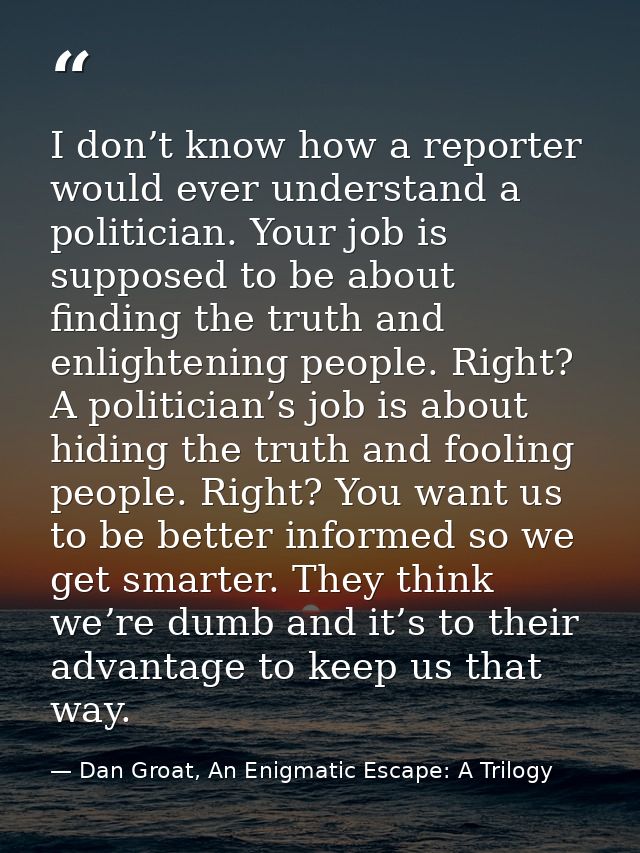 I don’t know how a reporter would ever understand a politician. Your job is supposed to be about finding the truth and e — Dan Groat, An Enigmatic Escape: A Trilogy