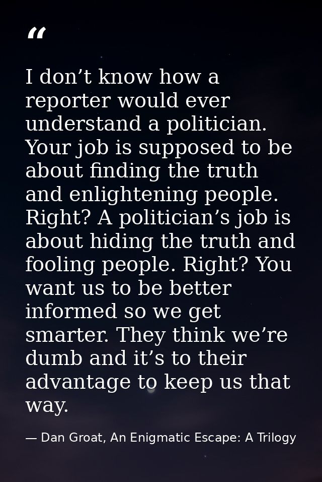 I don’t know how a reporter would ever understand a politician. Your job is supposed to be about finding the truth and e — Dan Groat, An Enigmatic Escape: A Trilogy