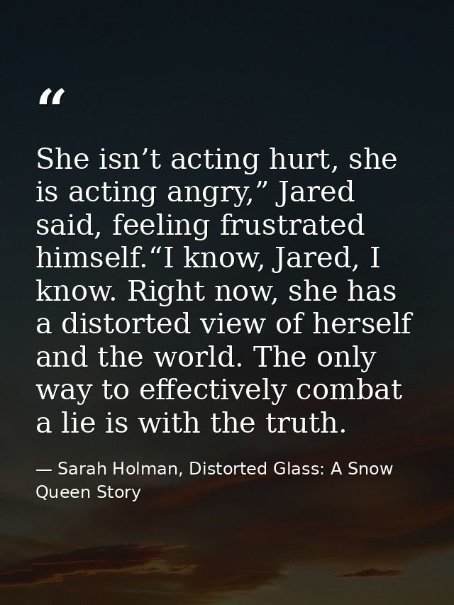 She isn’t acting hurt, she is acting angry,” Jared said, feeling frustrated himself.“I know, Jared, I know. Right now, s — Sarah Holman, Distorted Glass: A Snow Queen Story