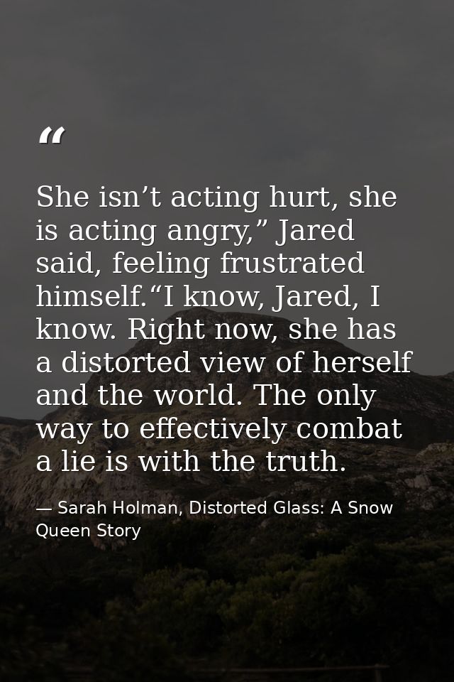 She isn’t acting hurt, she is acting angry,” Jared said, feeling frustrated himself.“I know, Jared, I know. Right now, s — Sarah Holman, Distorted Glass: A Snow Queen Story