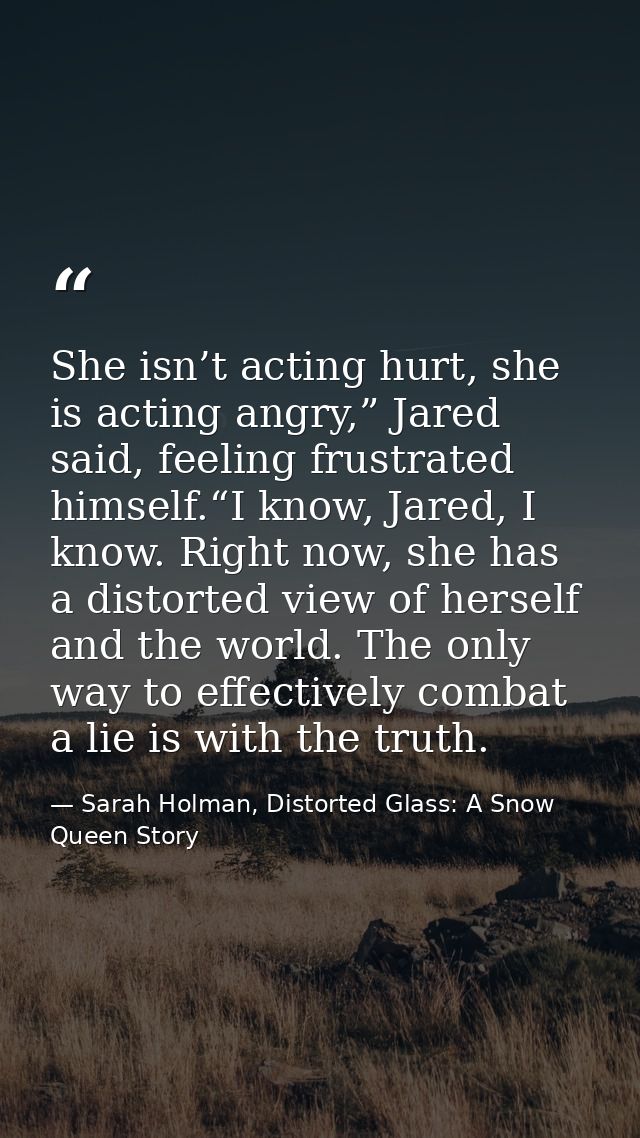 She isn’t acting hurt, she is acting angry,” Jared said, feeling frustrated himself.“I know, Jared, I know. Right now, s — Sarah Holman, Distorted Glass: A Snow Queen Story