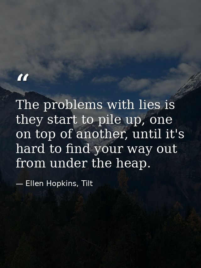 The problems with lies is they start to pile up, one on top of another, until it's hard to find your way out from under  — Ellen Hopkins, Tilt