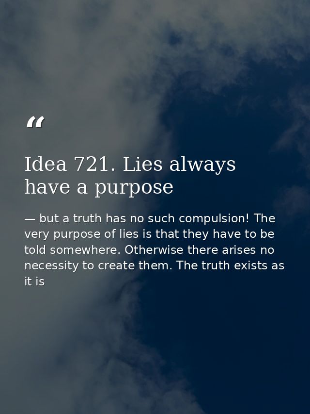 Idea 721. Lies always have a purpose — but a truth has no such compulsion! The very purpose of lies is that they have to be told somewhere. Otherwise there arises no necessity to create them. The truth exists as it is