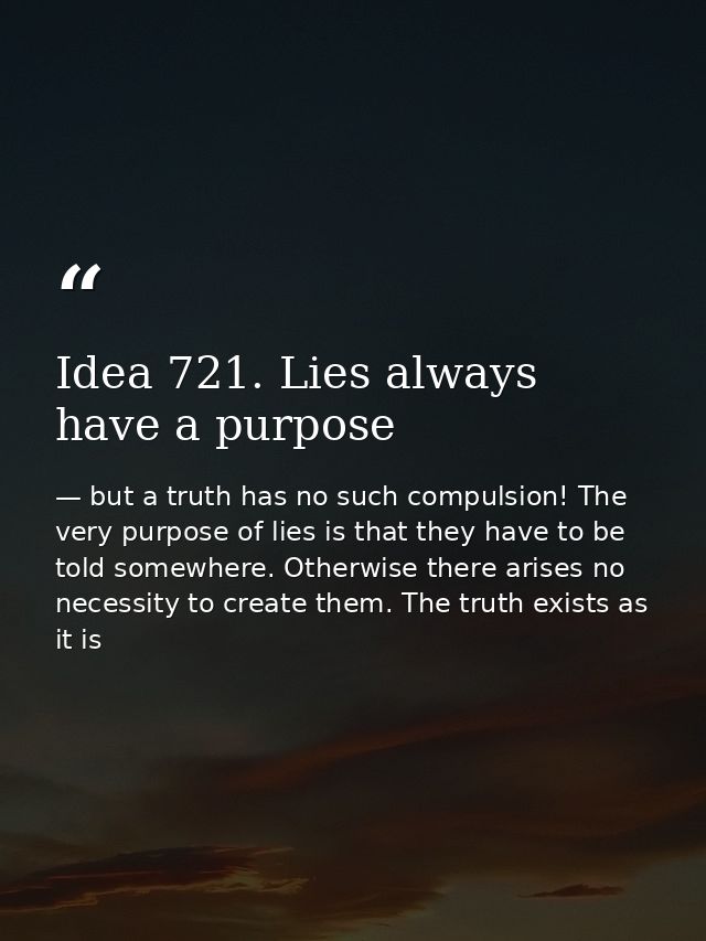Idea 721. Lies always have a purpose — but a truth has no such compulsion! The very purpose of lies is that they have to be told somewhere. Otherwise there arises no necessity to create them. The truth exists as it is