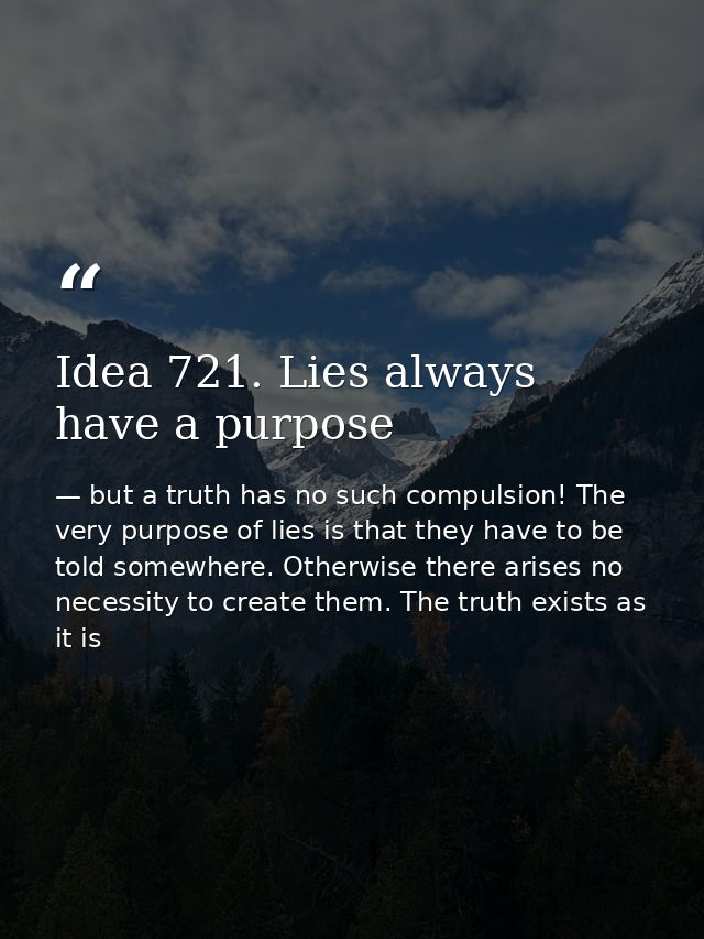 Idea 721. Lies always have a purpose — but a truth has no such compulsion! The very purpose of lies is that they have to be told somewhere. Otherwise there arises no necessity to create them. The truth exists as it is