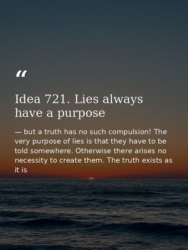 Idea 721. Lies always have a purpose — but a truth has no such compulsion! The very purpose of lies is that they have to be told somewhere. Otherwise there arises no necessity to create them. The truth exists as it is