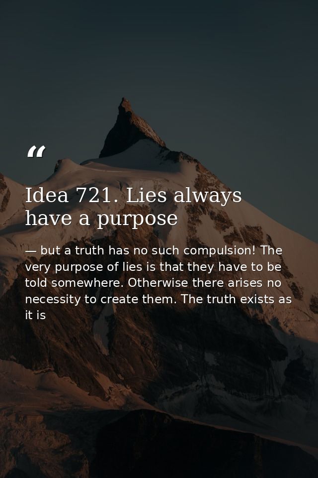 Idea 721. Lies always have a purpose — but a truth has no such compulsion! The very purpose of lies is that they have to be told somewhere. Otherwise there arises no necessity to create them. The truth exists as it is