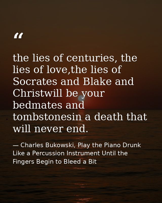 the lies of centuries, the lies of love,the lies of Socrates and Blake and Christwill be your bedmates and tombstonesin  — Charles Bukowski, Play the Piano Drunk Like a Percussion Instrument Until the Fingers Begin to Bleed a Bit