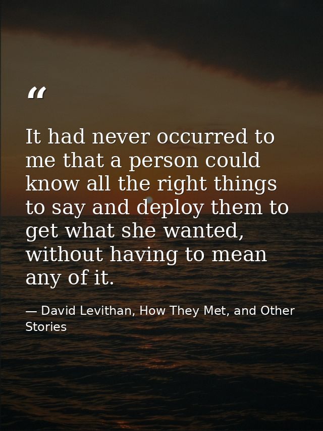 It had never occurred to me that a person could know all the right things to say and deploy them to get what she wanted, — David Levithan, How They Met, and Other Stories