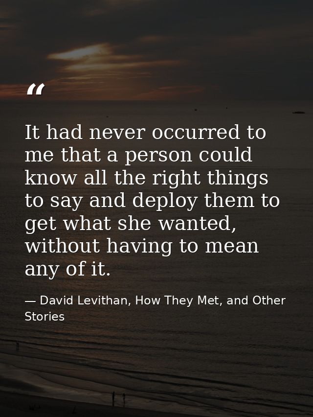 It had never occurred to me that a person could know all the right things to say and deploy them to get what she wanted, — David Levithan, How They Met, and Other Stories