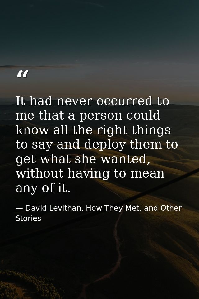 It had never occurred to me that a person could know all the right things to say and deploy them to get what she wanted, — David Levithan, How They Met, and Other Stories
