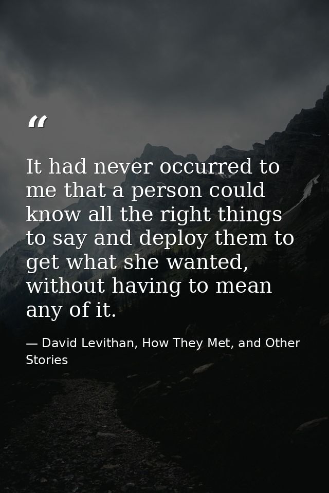 It had never occurred to me that a person could know all the right things to say and deploy them to get what she wanted, — David Levithan, How They Met, and Other Stories