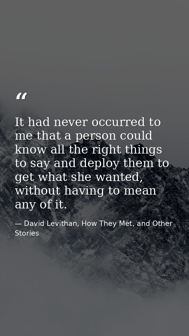 It had never occurred to me that a person could know all the right things to say and deploy them to get what she wanted, — David Levithan, How They Met, and Other Stories