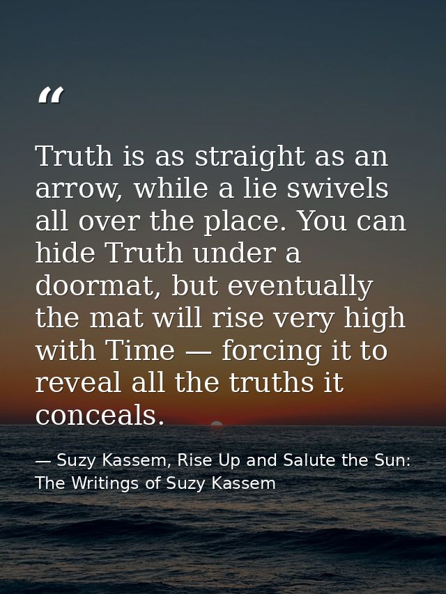 Truth is as straight as an arrow, while a lie swivels all over the place. You can hide Truth under a doormat, but eventu — Suzy Kassem, Rise Up and Salute the Sun: The Writings of Suzy Kassem