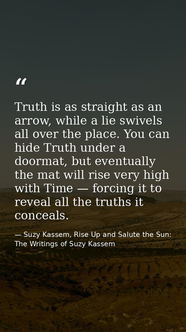 Truth is as straight as an arrow, while a lie swivels all over the place. You can hide Truth under a doormat, but eventu — Suzy Kassem, Rise Up and Salute the Sun: The Writings of Suzy Kassem