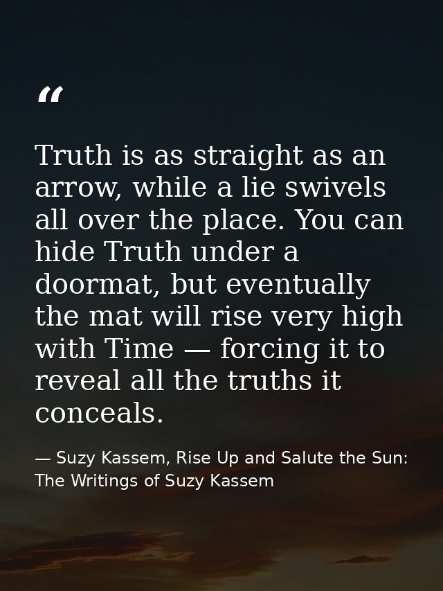 Truth is as straight as an arrow, while a lie swivels all over the place. You can hide Truth under a doormat, but eventu — Suzy Kassem, Rise Up and Salute the Sun: The Writings of Suzy Kassem