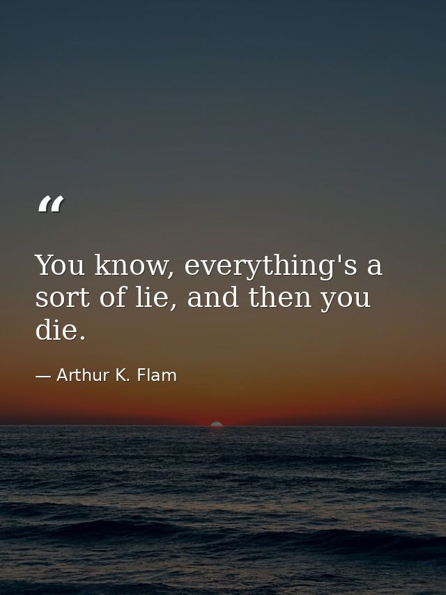 You know, everything's a sort of lie, and then you die. — Arthur K. Flam