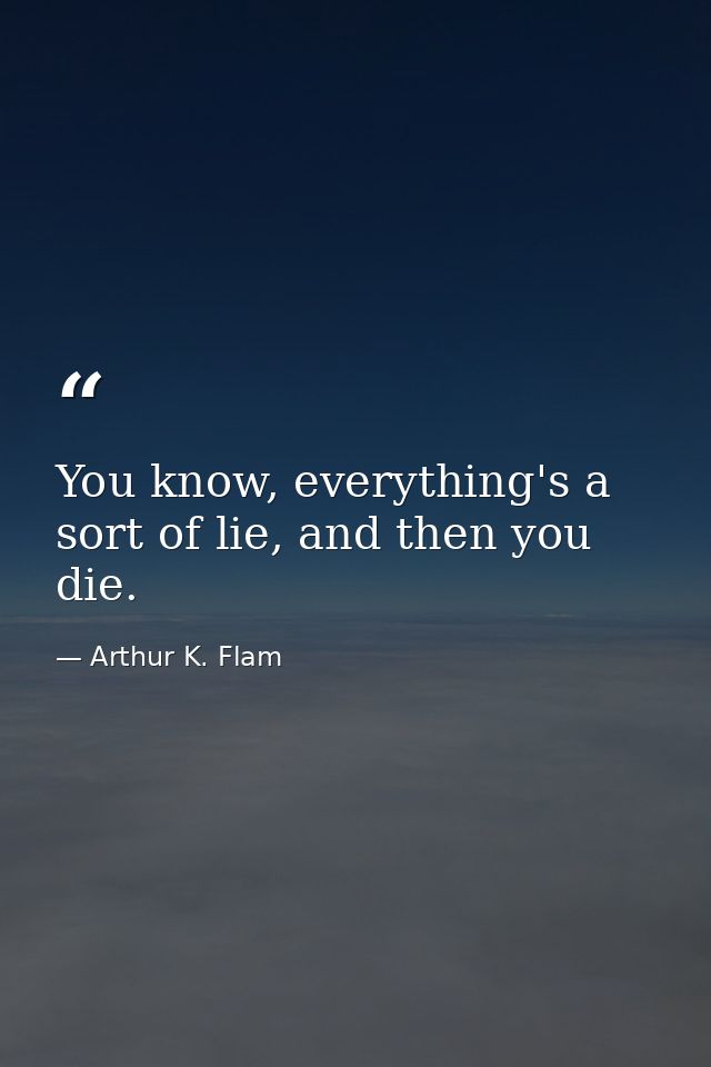 You know, everything's a sort of lie, and then you die. — Arthur K. Flam