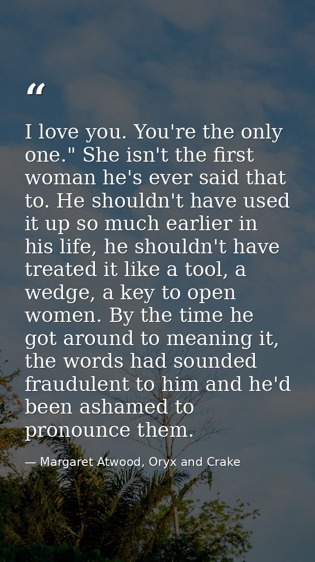 I love you. You're the only one." She isn't the first woman he's ever said that to. He shouldn't have used it up so much — Margaret Atwood, Oryx and Crake