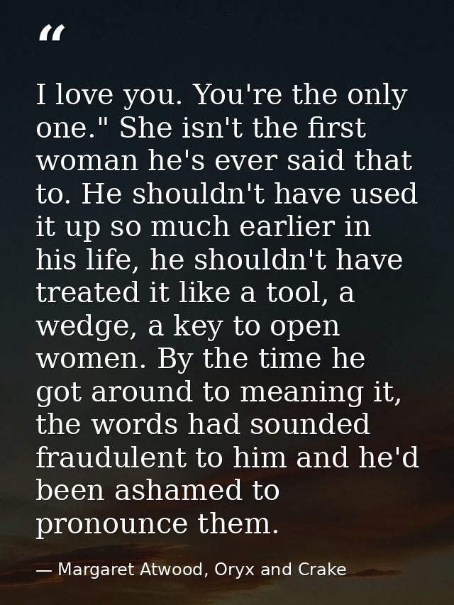 I love you. You're the only one." She isn't the first woman he's ever said that to. He shouldn't have used it up so much — Margaret Atwood, Oryx and Crake