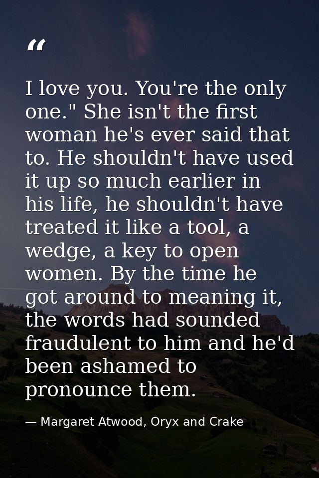 I love you. You're the only one." She isn't the first woman he's ever said that to. He shouldn't have used it up so much — Margaret Atwood, Oryx and Crake