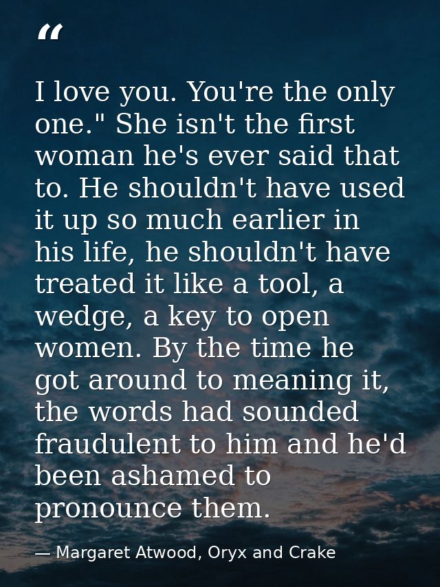 I love you. You're the only one." She isn't the first woman he's ever said that to. He shouldn't have used it up so much — Margaret Atwood, Oryx and Crake