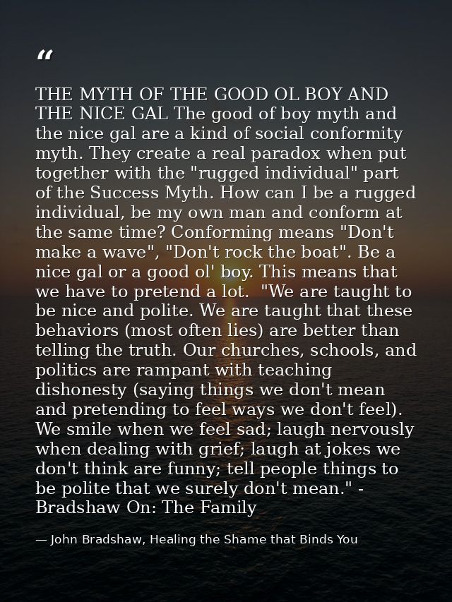 THE MYTH OF THE GOOD OL BOY AND THE NICE GAL The good of boy myth and the nice gal are a kind of social conformity myth. — John Bradshaw, Healing the Shame that Binds You