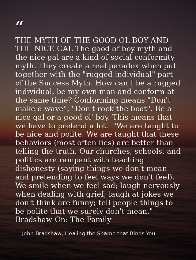 THE MYTH OF THE GOOD OL BOY AND THE NICE GAL The good of boy myth and the nice gal are a kind of social conformity myth. — John Bradshaw, Healing the Shame that Binds You