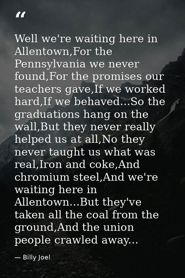 Well we're waiting here in Allentown,For the Pennsylvania we never found,For the promises our teachers gave,If we worked — Billy Joel
