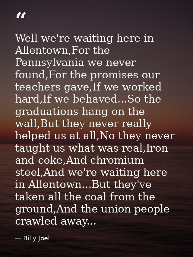 Well we're waiting here in Allentown,For the Pennsylvania we never found,For the promises our teachers gave,If we worked — Billy Joel