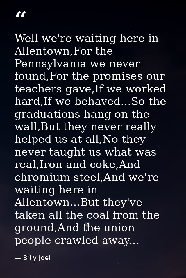 Well we're waiting here in Allentown,For the Pennsylvania we never found,For the promises our teachers gave,If we worked — Billy Joel