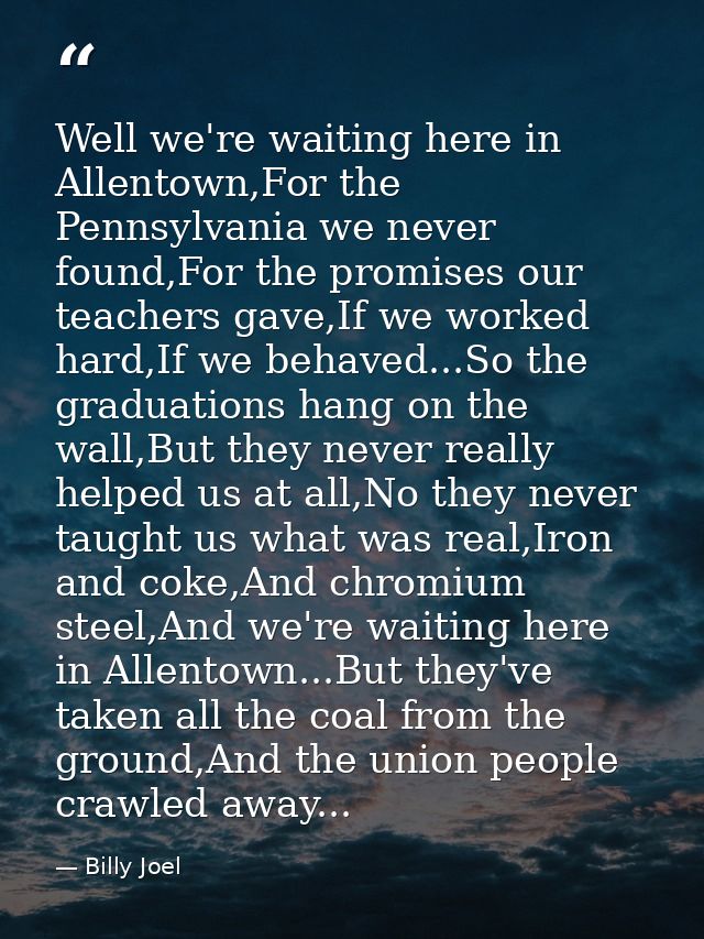 Well we're waiting here in Allentown,For the Pennsylvania we never found,For the promises our teachers gave,If we worked — Billy Joel