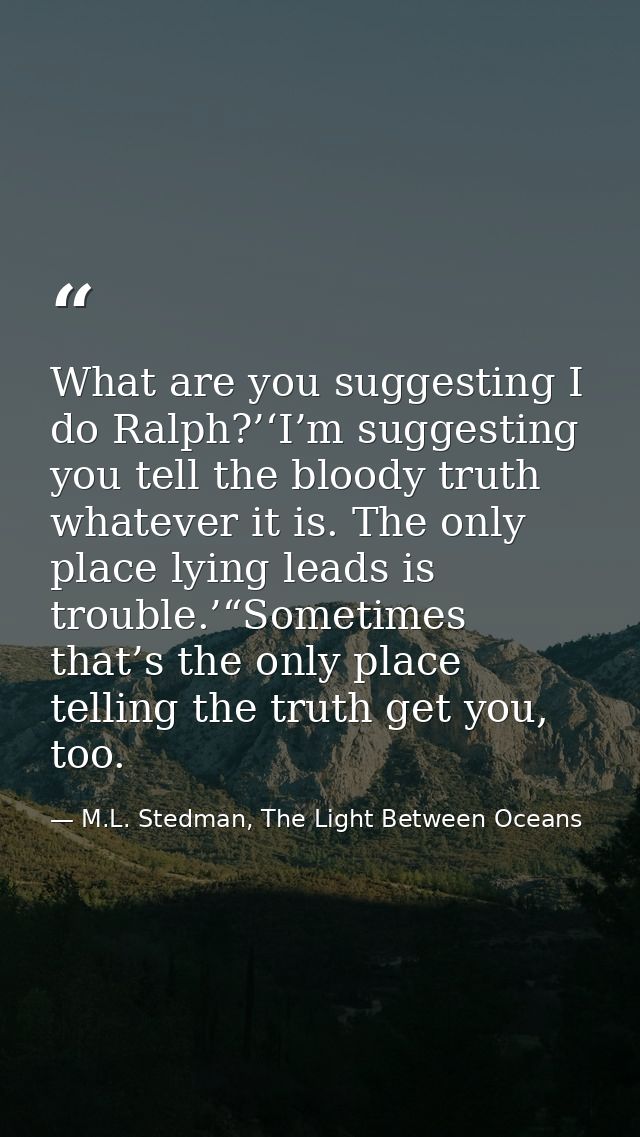 What are you suggesting I do Ralph?’‘I’m suggesting you tell the bloody truth whatever it is. The only place lying leads — M.L. Stedman, The Light Between Oceans
