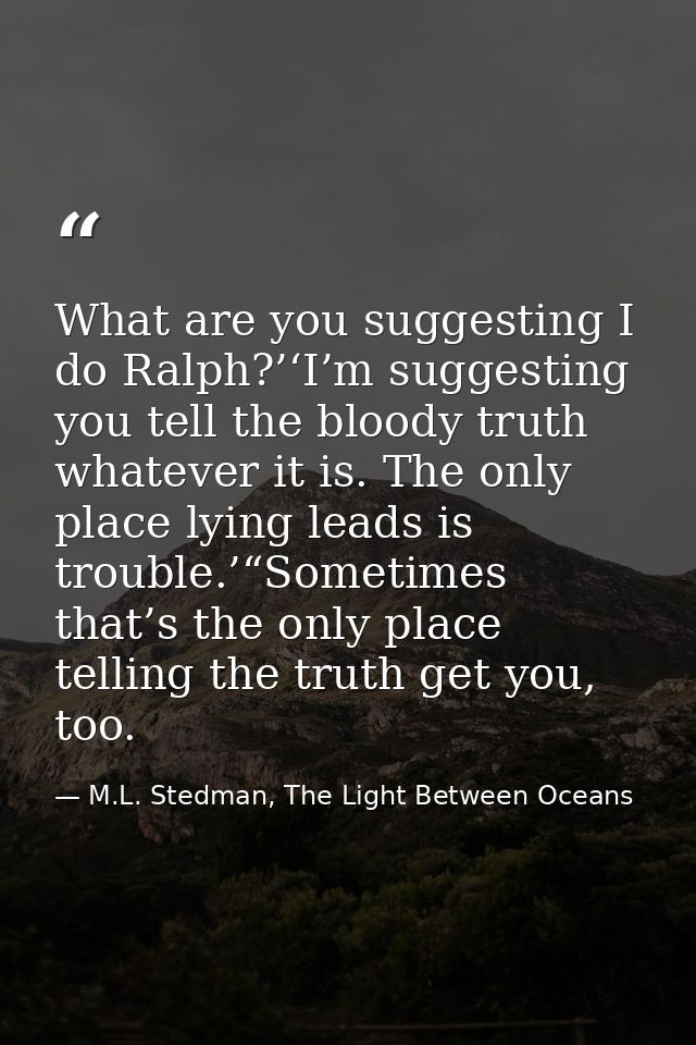 What are you suggesting I do Ralph?’‘I’m suggesting you tell the bloody truth whatever it is. The only place lying leads — M.L. Stedman, The Light Between Oceans
