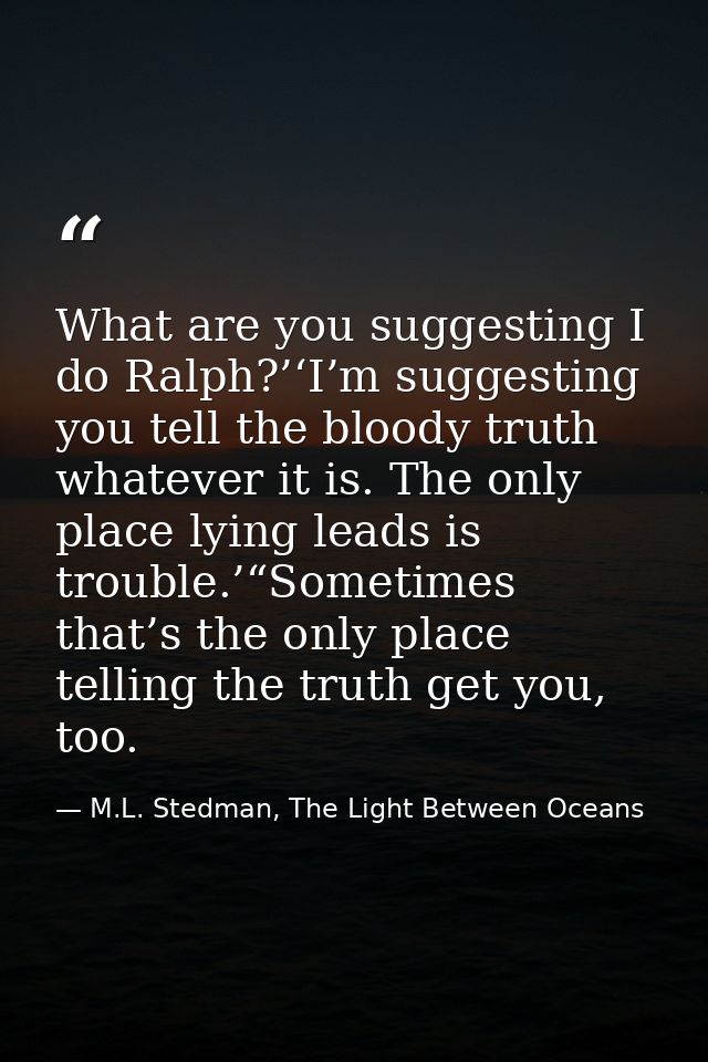 What are you suggesting I do Ralph?’‘I’m suggesting you tell the bloody truth whatever it is. The only place lying leads — M.L. Stedman, The Light Between Oceans