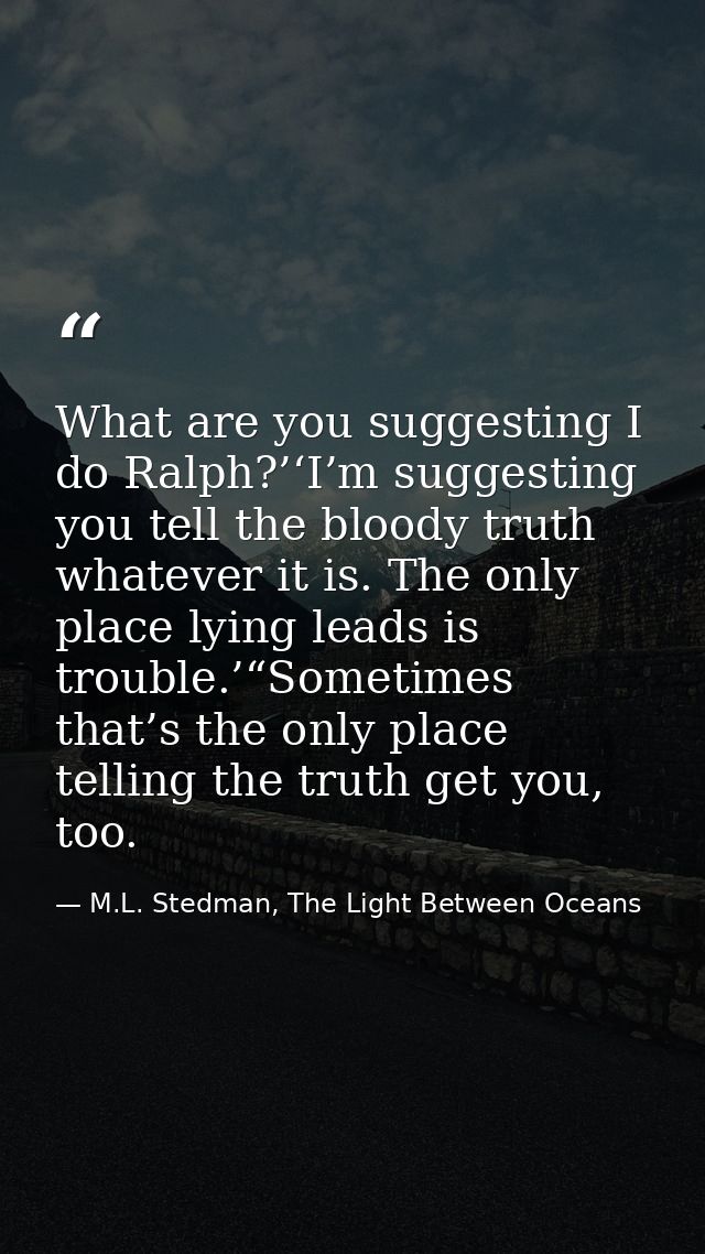 What are you suggesting I do Ralph?’‘I’m suggesting you tell the bloody truth whatever it is. The only place lying leads — M.L. Stedman, The Light Between Oceans