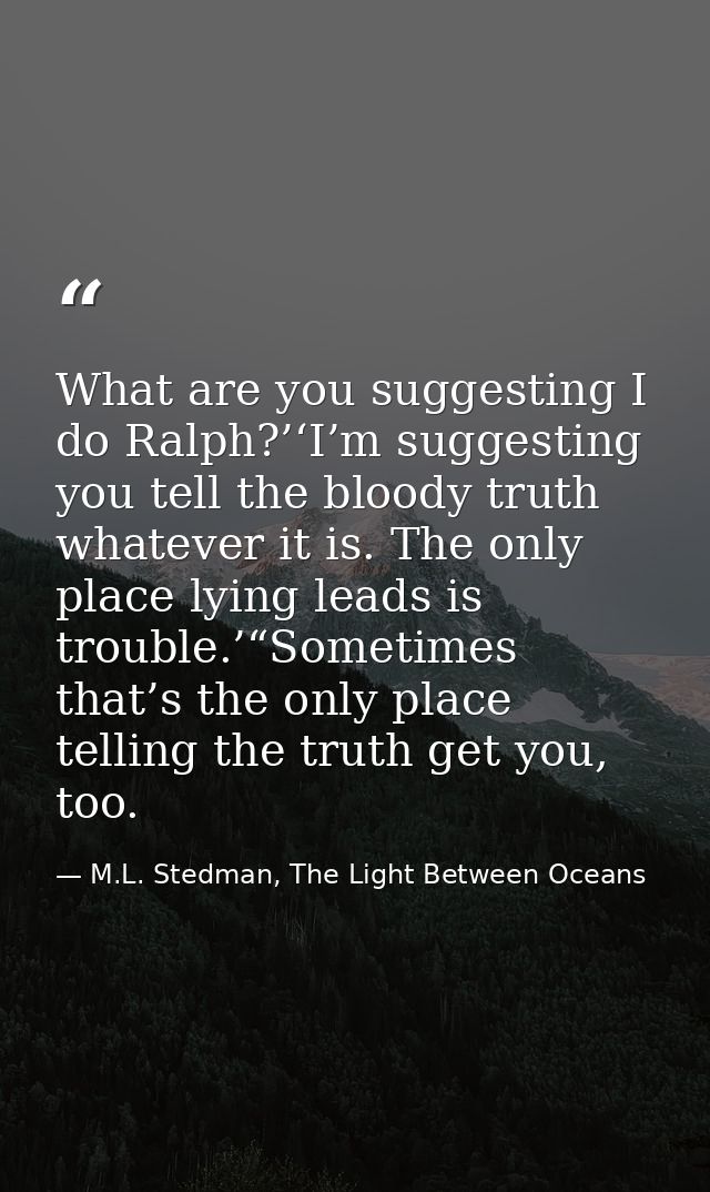What are you suggesting I do Ralph?’‘I’m suggesting you tell the bloody truth whatever it is. The only place lying leads — M.L. Stedman, The Light Between Oceans