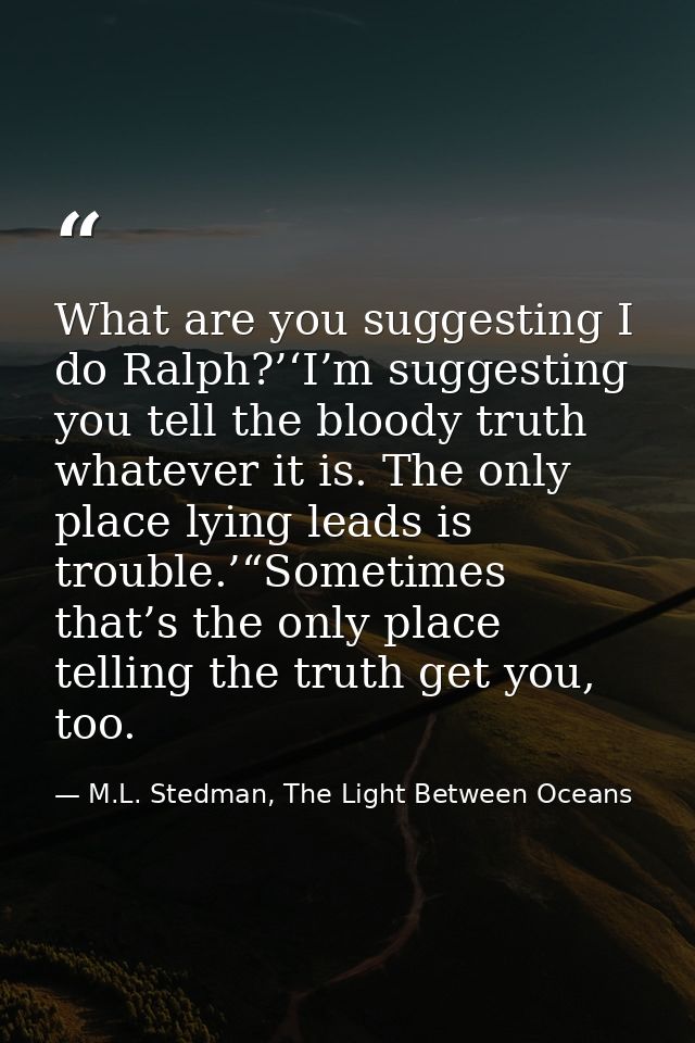 What are you suggesting I do Ralph?’‘I’m suggesting you tell the bloody truth whatever it is. The only place lying leads — M.L. Stedman, The Light Between Oceans