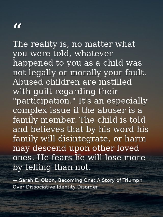 The reality is, no matter what you were told, whatever happened to you as a child was not legally or morally your fault. — Sarah E. Olson, Becoming One: A Story of Triumph Over Dissociative Identity Disorder
