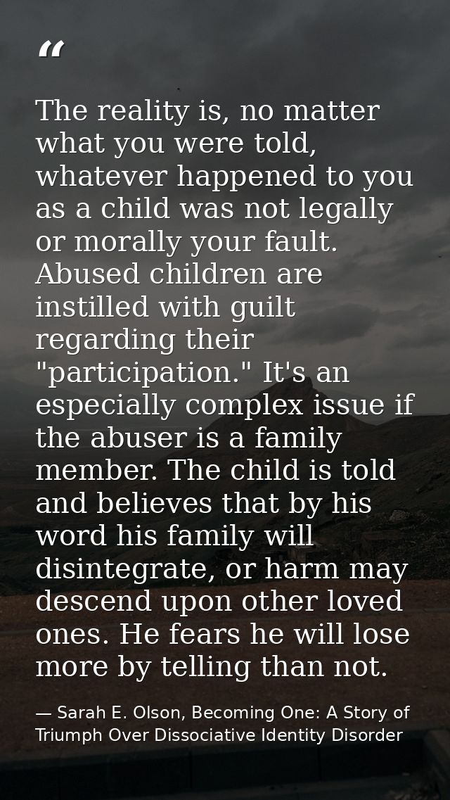 The reality is, no matter what you were told, whatever happened to you as a child was not legally or morally your fault. — Sarah E. Olson, Becoming One: A Story of Triumph Over Dissociative Identity Disorder