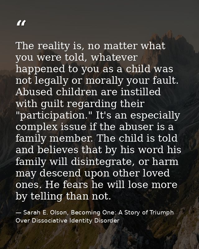 The reality is, no matter what you were told, whatever happened to you as a child was not legally or morally your fault. — Sarah E. Olson, Becoming One: A Story of Triumph Over Dissociative Identity Disorder