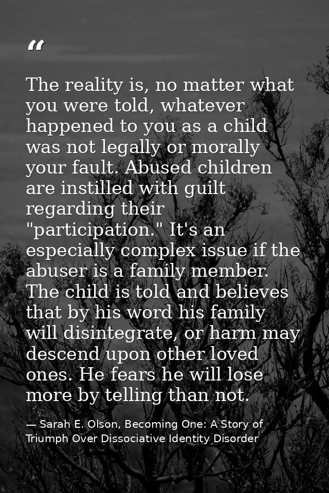 The reality is, no matter what you were told, whatever happened to you as a child was not legally or morally your fault. — Sarah E. Olson, Becoming One: A Story of Triumph Over Dissociative Identity Disorder