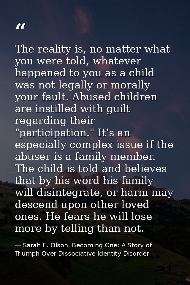 The reality is, no matter what you were told, whatever happened to you as a child was not legally or morally your fault. — Sarah E. Olson, Becoming One: A Story of Triumph Over Dissociative Identity Disorder