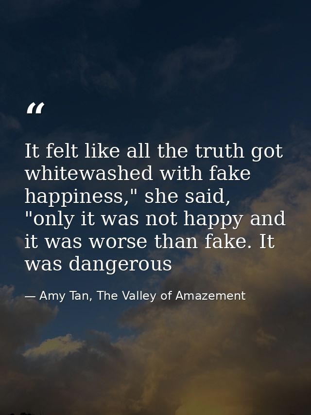 It felt like all the truth got whitewashed with fake happiness," she said, "only it was not happy and it was worse than  — Amy Tan, The Valley of Amazement